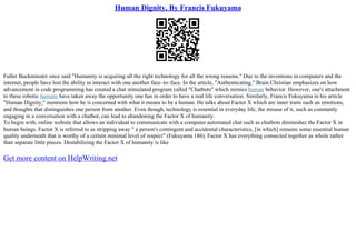 Human Dignity, By Francis Fukuyama
Fuller Buckminster once said "Humanity is acquiring all the right technology for all the wrong reasons." Due to the inventions in computers and the
internet, people have lost the ability to interact with one another face–to–face. In the article, "Authenticating," Brain Christian emphasizes on how
advancement in code programming has created a chat stimulated program called "Chatbots" which mimics human behavior. However, one's attachment
to these robotic humans have taken away the opportunity one has in order to have a real life conversation. Similarly, Francis Fukuyama in his article
"Human Dignity," mentions how he is concerned with what it means to be a human. He talks about Factor X which are inner traits such an emotions,
and thoughts that distinguishes one person from another. Even though, technology is essential in everyday life, the misuse of it, such as constantly
engaging in a conversation with a chatbot, can lead to abandoning the Factor X of humanity.
To begin with, online website that allows an individual to communicate with a computer automated chat such as chatbots diminishes the Factor X in
human beings. Factor X is referred to as stripping away " a person's contingent and accidental characteristics, [in which] remains some essential human
quality underneath that is worthy of a certain minimal level of respect" (Fukuyama 186). Factor X has everything connected together as whole rather
than separate little pieces. Destabilizing the Factor X of humanity is like
Get more content on HelpWriting.net
 