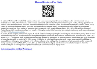 Human Dignity: A Case Study
In addition, McDonnell & Farrell (2012) support parole system because according to evidence, remedial approaches to imprisonment, such as
treatment–based orders, rehabilitation and supervision can significantly reduce reoffending rates compared to jails. Further, offering opportunities to
offender to live with their families and within community under supervision can restore a sense of self–worth and hope (McDonnell & Farrell, 2012).
Finally, to understand the human dignity as a whole multidimensionality of human dignity will be considered and examined by studying each
perspective separately to figure out that by supporting single perspective which aspects of human dignity (1A, 1B, 2A, 2B) are being threatened?
Further, human life is multidimensional and very complex. Although every individual knows the facts but their relationship, needs, transcendence and
inabilities force...show more content...
In relation, by not accepting parole system, aspect 1B and 2A can be violated by neglecting the inherent dignity of human being having ability to think,
decisions making capacities and by demoralizing through lessening their sense of self–worth resulting from insufficient intellectual skills (ACU, 2016,
section. 2.1.4.2). On the other hand, accepting parole system and rationale not interrupting the inherent dignity of human beings and by not taking part
in immoral actions while on parole (ACU, 2016, section. 2.1.4.2). On the other hand, by accepting parole system values aspect 1A and 2B can be
protected by not violating the inherent dignity of the offender or human being and by giving them a chance to behave morally good in society and
change societies perception (ACU, 2016, section. 2.1.4.2). Additionally, human dignity is multidimensional as the human person. Similarly,
multifaceted dignity of human persons ought be secured through actions and choices as dignity can be
Get more content on HelpWriting.net
 