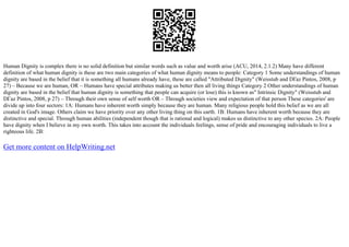 Human Dignity is complex there is no solid definition but similar words such as value and worth arise (ACU, 2014, 2.1.2) Many have different
definition of what human dignity is these are two main categories of what human dignity means to people: Category 1 Some understandings of human
dignity are based in the belief that it is something all humans already have, these are called "Attributed Dignity" (Weisstub and DГaz Pintos, 2008, p
27) – Because we are human, OR – Humans have special attributes making us better then all living things Category 2 Other understandings of human
dignity are based in the belief that human dignity is something that people can acquire (or lose) this is known as" Intrinsic Dignity" (Weisstub and
DГaz Pintos, 2008, p 27) – Through their own sense of self worth OR – Through societies view and expectation of that person These categories' are
divide up into four sectors: 1A: Humans have inherent worth simply because they are human. Many religious people hold this belief as we are all
created in God's image. Others claim we have priority over any other living thing on this earth. 1B: Humans have inherent worth because they are
distinctive and special. Through human abilities (independent though that is rational and logical) makes us distinctive to any other species. 2A: People
have dignity when I believe in my own worth. This takes into account the individuals feelings, sense of pride and encouraging individuals to live a
righteous life. 2B:
Get more content on HelpWriting.net
 