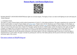 Human Dignity And Human Rights Essay
HUMAN DIGNITY AND HUMAN RIGHTSHuman rights rest on human dignity. The dignity of man is an ideal worth fighting for and worth dying for.
–Robert Maynard
1.1 INTRODUCTION
This paper is a study of human dignity and the judicial interpretation of Article 21 of the Indian jurisdiction. This paper comprehensively examines the
theories of philosophers in respect to human dignity and human rights. Chapter I deal with the introductory part of human dignity. In this chapter, an
attempt is being made to trace the significance of human dignity with respect of human rights and the obligations of states which have to be combined
with a recovery of truly democratic states. Chapter II of the paper explores the theories of philosophers and the development of the rights and the role
of dignity. In Chapter III we will observe the provisions of Article 21 of the Indian constitution and I would argue in favor of the right to live with
human dignity and how human dignity is a dear value of our constitution by discussing some related cases. In Chapter IV we will discuss the
interpretation of dignity by various international institutions as the human dignity is not only a fundamental right in itself, but it is also the rights in
international law as well. Further, this paper concludes by justifying the creativity of the Indian judiciary that has preserved the basic human dignity
and human rights of the citizens.
Get more content on HelpWriting.net
 