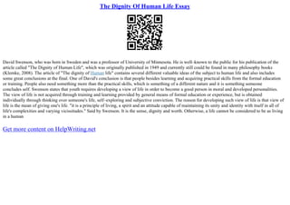 The Dignity Of Human Life Essay
David Swenson, who was born in Sweden and was a professor of University of Minnesota. He is well–known to the public for his publication of the
article called "The Dignity of Human Life", which was originally published in 1949 and currently still could be found in many philosophy books
(Klemke, 2008). The article of "The dignity of Human life" contains several different valuable ideas of the subject to human life and also includes
some great conclusions at the final. One of David's conclusion is that people besides learning and acquiring practical skills from the formal education
or training. People also need something more than the practical skills, which is something of a different nature and it is something someone
concludes self. Swenson states that youth requires developing a view of life in order to become a good person in moral and developed personalities.
The view of life is not acquired through training and learning provided by general means of formal education or experience, but is obtained
individually through thinking over someone's life, self–exploring and subjective conviction. The reason for developing such view of life is that view of
life is the mean of giving one's life. "it is a principle of living, a spirit and an attitude capable of maintaining its unity and identity with itself in all of
life's complexities and varying vicissitudes." Said by Swenson. It is the sense, dignity and worth. Otherwise, a life cannot be considered to be as living
in a human
Get more content on HelpWriting.net
 