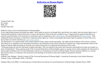 Reflection on Human Rights
Yasmin CastaГ±eda
Dr. Loskot
PHIL 201
October 29th, 2012
Reflective Essay on Universal Declaration of Human Rights
Every single human being on this planet has rights. These rights are given to us through birth, and the day I was asked, what my human rights were, I
found myself speechless. I did not know how to answer the question, which at the time sounded so easy. I forgot about the question that had me so
puzzled, and just brushed it off, ironically six month later I get an assignment on the United Nations Universal Declaration of Human Rights. After
reading this historic document, I realized how important human rights are. I believe most people take human rights for granted, we know they exist,
but we don't even know what they are...show more content...
The Declaration is an optimal model of the mutual relations of the country and the personality. The rights and the freedoms of the citizens, and also
their duties are an important social and political institution. The Declaration unites all the listed above elements into a legal international control of the
defense of human rights becoming an essential socio–political document ever signed for the protection of the world.
"All human beings are born free and equal in dignity and rights. They are endowed with reason and conscience and should act towards one another in a
spirit of brotherhood." These opening words of the Universal Declaration of Human Rights express a concept of man which underpins the framework of
human rights embodied in the Universal Declaration and the two international covenants of Human Rights. Western political traditions is a concept
that it derives from, is in harmony with moral and social teachings to be found in many other traditions and patterns of belief.
References
Feldman, Jean–Philippe. "Hayek's Critique Of The Universal Declaration Of Human Rights". Journal des Economistes et des Etudes Humaines,
Volume 9, Issue 4 (December 1999): 1145–6396.
Glendon, Mary Ann (2002). A world made new: Eleanor Roosevelt and the Universal Declaration of Human Rights. Random House. ISBN
 