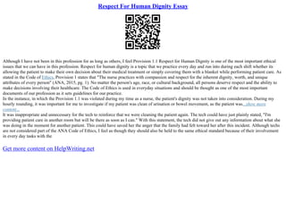 Respect For Human Dignity Essay
Although I have not been in this profession for as long as others, I feel Provision 1.1 Respect for Human Dignity is one of the most important ethical
issues that we can have in this profession. Respect for human dignity is a topic that we practice every day and run into during each shift whether its
allowing the patient to make their own decision about their medical treatment or simply covering them with a blanket while performing patient care. As
stated in the Code of Ethics, Provision 1 states that "The nurse practices with compassion and respect for the inherent dignity, worth, and unique
attributes of every person" (ANA, 2015, pg. 1). No matter the person's age, race, or cultural background, all persons deserve respect and the ability to
make decisions involving their healthcare. The Code of Ethics is used in everyday situations and should be thought as one of the most important
documents of our profession as it sets guidelines for our practice.
In the instance, in which the Provision 1.1 was violated during my time as a nurse, the patient's dignity was not taken into consideration. During my
hourly rounding, it was important for me to investigate if my patient was clean of urination or bowel movement, as the patient was...show more
content...
It was inappropriate and unnecessary for the tech to reinforce that we were cleaning the patient again. The tech could have just plainly stated, "I'm
providing patient care in another room but will be there as soon as I can." With this statement, the tech did not give out any information about what she
was doing in the moment for another patient. This could have saved her the anger that the family had felt toward her after this incident. Although techs
are not considered part of the ANA Code of Ethics, I feel as though they should also be held to the same ethical standard because of their involvement
in every day tasks with the
Get more content on HelpWriting.net
 
