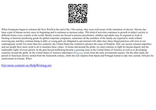 When Europeans began to colonize the New World at the end of the 15th century, they were well aware of the institution of slavery. Slavery has
been a part of human society since its beginning and it continues to increase today. This kind of activities continues to growth in today's society in
different forms every country in the world. Mostly women are forced to practice prostitution, children and adults may be required to work in
farming or factories producing goods for global corporate companies, sometimes all the members of the family are required to work without
receiving pay and they continue being in debt; or young girls are obligated to get married with older men, these illegal practices still exist in our
contemporary world. For more than two centuries, the United States has worked to advance the cause of freedom. Still, our society remains imperfect,
and our people have more work to do to maintain these values. At home and around the globe, we must continue to fight for human dignity and the
inalienable rights of every person. In the past Sexual trafficking became a growing issue in the United States of America as well as in developing
countries around the globe. In the United States of America inheritance of slavery exists from the early seventeenth century. On the other hand, the
period of American slavery started from the fourteenth century, while the rich empires from Spain and Portugal started to take into custody Africans for
enslavement in Europe. When
Get more content on HelpWriting.net
 