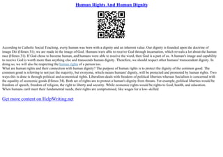 Human Rights And Human Dignity
According to Catholic Social Teaching, every human was born with a dignity and an inherent value. Our dignity is founded upon the doctrine of
imago Dei (Himes 31); we are made in the image of God. Humans were able to receive God through incarnation, which reveals a lot about the human
race (Himes 31). If God chose to become human, and humans were able to receive the word, then God is a part of us. A human's image and capability
to receive God is worth more than anything else and transcends human dignity. Therefore, we should respect other humans' transcendent dignity. In
doing so, we will also be respecting the human rights of a person too.
What are human rights and their connection with human dignity? The purpose of human rights is to protect the dignity of the common good. The
common good is referring to not just the majority, but everyone, which means humans' dignity, will be protected and promoted by human rights. Two
ways this is done is through political and economical rights. Liberalism deals with freedom of political liberties whereas Socialism is concerned with
the equality of economic goods (Himes 34). Both set of rights are to protect a human's dignity from threats. For example, political liberties would be
freedom of speech, freedom of religion, the right to liberty and security. While economic rights would be rights to food, health, and education.
When humans can't meet their fundamental needs, their rights are compromised, like wages for a low–skilled
Get more content on HelpWriting.net
 