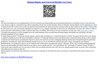 Human Dignity and Universal Health Care Essay
Intro:
The universal health care was implemented in 1974 in Australia, providing health care and financial protection to all global citizens. Thus allowing
every human a right to a standard living without separating citizens due to their disorder, illness or lifestyle. Human dignity can be explained as a form
of inherent and self–worth, however this can also have the potential to be taken away from someone either by their actions or the society. I believe that
the universal health care is extremely important in relation to human dignity, especially to those who are unfortunate to not have the money in order to
receive the care or procedures in order to achieve their life to its fullest. This however in some countries is not the case, such...show more content...
This particular perspective will be dragged out to the understanding of the concept between human dignity and health care justifying it through
particular quadrants of one's dignity.
In martin Buijsen article "Autonomy, Human dignity, and the right to Health care: A Dutch Perspective, (2010)", he argues the idea that every human
is entitled to healthcare from the basis that dignity is inherent. It is through Buijisen article and opinion that "autonomy human being to whom dignity
is inherent and which merits unconditional respect' he allows the readers to see the overlapping thinking that has been formed through this particular
perspective, initiating the values that all humans should receive as we are all inherent and share the same values. Through his own opinion
demonstrating a 1A perspective that we are all "inherent and which merits unconditional respect" ( Buijsen, 2010). This is further justified implying
that it's not only healthy individuals that have the right to receive health care but " new born babies" the " terminally ill" and the "dying" all have a
claim to the right of health care. It is not seen to those who can afford and those who can't, but to be spread around evenly no matter what a particular
individual may have done in their life.
Human dignity can diminish when particular social norms or attitudes do not relatively meet, for instance an individual must acquire health care in
order to
Get more content on HelpWriting.net
 