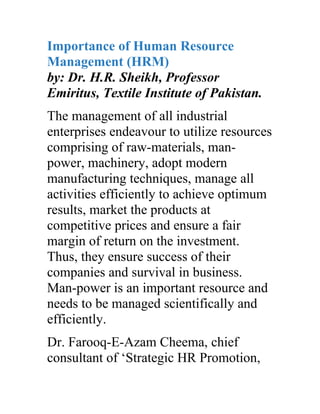 Importance of Human Resource
Management (HRM)
by: Dr. H.R. Sheikh, Professor
Emiritus, Textile Institute of Pakistan.
The management of all industrial
enterprises endeavour to utilize resources
comprising of raw-materials, man-
power, machinery, adopt modern
manufacturing techniques, manage all
activities efficiently to achieve optimum
results, market the products at
competitive prices and ensure a fair
margin of return on the investment.
Thus, they ensure success of their
companies and survival in business.
Man-power is an important resource and
needs to be managed scientifically and
efficiently.
Dr. Farooq-E-Azam Cheema, chief
consultant of ‘Strategic HR Promotion,
 