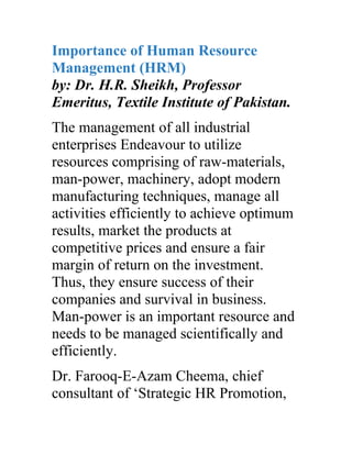 Importance of Human Resource
Management (HRM)
by: Dr. H.R. Sheikh, Professor
Emeritus, Textile Institute of Pakistan.
The management of all industrial
enterprises Endeavour to utilize
resources comprising of raw-materials,
man-power, machinery, adopt modern
manufacturing techniques, manage all
activities efficiently to achieve optimum
results, market the products at
competitive prices and ensure a fair
margin of return on the investment.
Thus, they ensure success of their
companies and survival in business.
Man-power is an important resource and
needs to be managed scientifically and
efficiently.
Dr. Farooq-E-Azam Cheema, chief
consultant of ‘Strategic HR Promotion,
 