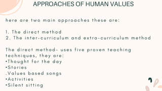 h e r e a r e t w o m a i n a p p r o a c h e s t h e s e a r e :
1 . T h e d i r e c t m e t h o d
2 . T h e i n t e r - c u r r i c u l u m a n d e x t r a - c u r r i c u l u m m e t h o d
T h e d i r e c t m e t h o d - u s e s f i v e p r o v e n t e a c h i n g
t e c h n i q u e s , t h e y a r e :
• T h o u g h t f o r t h e d a y
• S t o r i e s
. V a l u e s b a s e d s o n g s
• A c t i v i t i e s
• S i l e n t s i t t i n g
APPROACHES OF HUMAN VALUES
 