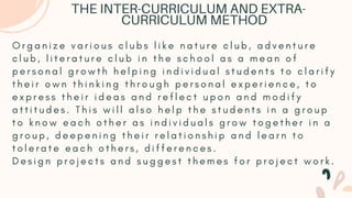 O r g a n i z e v a r i o u s c l u b s l i k e n a t u r e c l u b , a d v e n t u r e
c l u b , l i t e r a t u r e c l u b i n t h e s c h o o l a s a m e a n o f
p e r s o n a l g r o w t h h e l p i n g i n d i v i d u a l s t u d e n t s t o c l a r i f y
t h e i r o w n t h i n k i n g t h r o u g h p e r s o n a l e x p e r i e n c e , t o
e x p r e s s t h e i r i d e a s a n d r e f l e c t u p o n a n d m o d i f y
a t t i t u d e s . T h i s w i l l a l s o h e l p t h e s t u d e n t s i n a g r o u p
t o k n o w e a c h o t h e r a s i n d i v i d u a l s g r o w t o g e t h e r i n a
g r o u p , d e e p e n i n g t h e i r r e l a t i o n s h i p a n d l e a r n t o
t o l e r a t e e a c h o t h e r s , d i f f e r e n c e s .
D e s i g n p r o j e c t s a n d s u g g e s t t h e m e s f o r p r o j e c t w o r k .
THE INTER-CURRICULUM AND EXTRA-
CURRICULUM METHOD
 