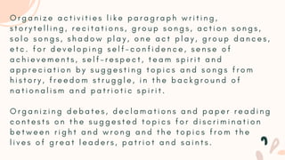 O r g a n i z e a c t i v i t i e s l i k e p a r a g r a p h w r i t i n g ,
s t o r y t e l l i n g , r e c i t a t i o n s , g r o u p s o n g s , a c t i o n s o n g s ,
s o l o s o n g s , s h a d o w p l a y , o n e a c t p l a y , g r o u p d a n c e s ,
e t c . f o r d e v e l o p i n g s e l f - c o n f i d e n c e , s e n s e o f
a c h i e v e m e n t s , s e l f - r e s p e c t , t e a m s p i r i t a n d
a p p r e c i a t i o n b y s u g g e s t i n g t o p i c s a n d s o n g s f r o m
h i s t o r y , f r e e d o m s t r u g g l e , i n t h e b a c k g r o u n d o f
n a t i o n a l i s m a n d p a t r i o t i c s p i r i t .
O r g a n i z i n g d e b a t e s , d e c l a m a t i o n s a n d p a p e r r e a d i n g
c o n t e s t s o n t h e s u g g e s t e d t o p i c s f o r d i s c r i m i n a t i o n
b e t w e e n r i g h t a n d w r o n g a n d t h e t o p i c s f r o m t h e
l i v e s o f g r e a t l e a d e r s , p a t r i o t a n d s a i n t s .
 