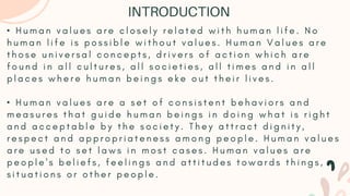 • H u m a n v a l u e s a r e c l o s e l y r e l a t e d w i t h h u m a n l i f e . N o
h u m a n l i f e i s p o s s i b l e w i t h o u t v a l u e s . H u m a n V a l u e s a r e
t h o s e u n i v e r s a l c o n c e p t s , d r i v e r s o f a c t i o n w h i c h a r e
f o u n d i n a l l c u l t u r e s , a l l s o c i e t i e s , a l l t i m e s a n d i n a l l
p l a c e s w h e r e h u m a n b e i n g s e k e o u t t h e i r l i v e s .
• H u m a n v a l u e s a r e a s e t o f c o n s i s t e n t b e h a v i o r s a n d
m e a s u r e s t h a t g u i d e h u m a n b e i n g s i n d o i n g w h a t i s r i g h t
a n d a c c e p t a b l e b y t h e s o c i e t y . T h e y a t t r a c t d i g n i t y ,
r e s p e c t a n d a p p r o p r i a t e n e s s a m o n g p e o p l e . H u m a n v a l u e s
a r e u s e d t o s e t l a w s i n m o s t c a s e s . H u m a n v a l u e s a r e
p e o p l e ' s b e l i e f s , f e e l i n g s a n d a t t i t u d e s t o w a r d s t h i n g s ,
s i t u a t i o n s o r o t h e r p e o p l e .
INTRODUCTION
 