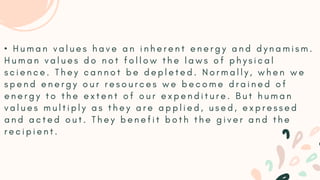 • H u m a n v a l u e s h a v e a n i n h e r e n t e n e r g y a n d d y n a m i s m .
H u m a n v a l u e s d o n o t f o l l o w t h e l a w s o f p h y s i c a l
s c i e n c e . T h e y c a n n o t b e d e p l e t e d . N o r m a l l y , w h e n w e
s p e n d e n e r g y o u r r e s o u r c e s w e b e c o m e d r a i n e d o f
e n e r g y t o t h e e x t e n t o f o u r e x p e n d i t u r e . B u t h u m a n
v a l u e s m u l t i p l y a s t h e y a r e a p p l i e d , u s e d , e x p r e s s e d
a n d a c t e d o u t . T h e y b e n e f i t b o t h t h e g i v e r a n d t h e
r e c i p i e n t .
 