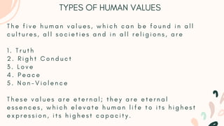 T h e f i v e h u m a n v a l u e s , w h i c h c a n b e f o u n d i n a l l
c u l t u r e s , a l l s o c i e t i e s a n d i n a l l r e l i g i o n s , a r e
1 . T r u t h
2 . R i g h t C o n d u c t
3 . L o v e
4 . P e a c e
5 . N o n - V i o l e n c e
T h e s e v a l u e s a r e e t e r n a l ; t h e y a r e e t e r n a l
e s s e n c e s , w h i c h e l e v a t e h u m a n l i f e t o i t s h i g h e s t
e x p r e s s i o n , i t s h i g h e s t c a p a c i t y .
TYPES OF HUMAN VALUES
 