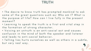 • T h e d e s i r e t o k n o w t r u t h h a s p r o m p t e d m a n k i n d t o a s k
s o m e o f t h e g r e a t q u e s t i o n s s u c h a s : W h o a m I ? W h a t i s
t h e p u r p o s e o f l i f e ? H o w c a n I l i v e f u l l y i n t h e p r e s e n t
m o m e n t ?
• L e a r n i n g t o s p e a k t h e t r u t h i s a f i r s t a n d v i t a l s t e p i n
t h e f o r m a t i o n o f s t r o n g c h a r a c t e r .
• V o i c i n g a n u n t r u t h i s a n a n t i - s o c i a l a c t a n d c a u s e s
c o n f u s i o n i n t h e m i n d o f b o t h t h e s p e a k e r a n d l i s t e n e r
a n d l e a d s t o a n t i - s o c i a l b e h a v i o r .
• T e l l i n g l i e s h u r t s o u r s e l v e s a s w e l l a s o t h e r s i n a s u b t l e ,
b u t v e r y r e a l w a y .
TRUTH
 