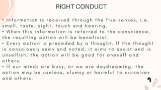 • I n f o r m a t i o n i s r e c e i v e d t h r o u g h t h e f i v e s e n s e s , i . e .
s m e l l , t a s t e , s i g h t , t o u c h a n d h e a r i n g .
• W h e n t h i s i n f o r m a t i o n i s r e f e r r e d t o t h e c o n s c i e n c e ,
t h e r e s u l t i n g a c t i o n w i l l b e b e n e f i c i a l .
• E v e r y a c t i o n i s p r e c e d e d b y a t h o u g h t . I f t h e t h o u g h t
i s c o n s c i o u s l y s e e n a n d n o t e d , i t a i m s t o a s s i s t a n d i s
u n s e l f i s h , t h e a c t i o n w i l l b e g o o d f o r o n e s e l f a n d
o t h e r s .
• I f o u r m i n d s a r e b u s y , o r w e a r e d a y d r e a m i n g , t h e
a c t i o n m a y b e u s e l e s s , c l u m s y o r h a r m f u l t o o u r s e l v e s
a n d o t h e r s .
RIGHT CONDUCT
 