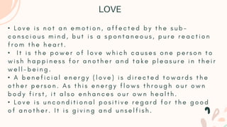 • L o v e i s n o t a n e m o t i o n , a f f e c t e d b y t h e s u b -
c o n s c i o u s m i n d , b u t i s a s p o n t a n e o u s , p u r e r e a c t i o n
f r o m t h e h e a r t .
• I t i s t h e p o w e r o f l o v e w h i c h c a u s e s o n e p e r s o n t o
w i s h h a p p i n e s s f o r a n o t h e r a n d t a k e p l e a s u r e i n t h e i r
w e l l - b e i n g .
• A b e n e f i c i a l e n e r g y ( l o v e ) i s d i r e c t e d t o w a r d s t h e
o t h e r p e r s o n . A s t h i s e n e r g y f l o w s t h r o u g h o u r o w n
b o d y f i r s t , i t a l s o e n h a n c e s o u r o w n h e a l t h .
• L o v e i s u n c o n d i t i o n a l p o s i t i v e r e g a r d f o r t h e g o o d
o f a n o t h e r . I t i s g i v i n g a n d u n s e l f i s h .
LOVE
 