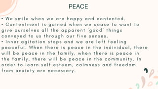 • W e s m i l e w h e n w e a r e h a p p y a n d c o n t e n t e d .
• C o n t e n t m e n t i s g a i n e d w h e n w e c e a s e t o w a n t t o
g i v e o u r s e l v e s a l l t h e a p p a r e n t ' g o o d ' t h i n g s
c o n v e y e d t o u s t h r o u g h o u r f i v e s e n s e s .
• I n n e r a g i t a t i o n s t o p s a n d w e a r e l e f t f e e l i n g
p e a c e f u l . W h e n t h e r e i s p e a c e i n t h e i n d i v i d u a l , t h e r e
w i l l b e p e a c e i n t h e f a m i l y , w h e n t h e r e i s p e a c e i n
t h e f a m i l y , t h e r e w i l l b e p e a c e i n t h e c o m m u n i t y . I n
o r d e r t o l e a r n s e l f e s t e e m , c a l m n e s s a n d f r e e d o m
f r o m a n x i e t y a r e n e c e s s a r y .
PEACE
 
