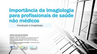 Importância da Imagiologia
para profissionais de saúde
não médicos
Introdução à imagiologia
António José Lopes de Almeida
|Enfermeiro; Mestre em Enfermagem|
Enfermeiro – Unidade de Cuidados Intensivos Polivalente Neurocrítica,
Hospital de São josé , Centro Hospitalar de Lisboa Central (CHLC)
Professor Assistente Convidado – Escola Superior de Enfermagem de
Lisboa (ESEL)
Vogal Representante da Secção de Enfermagem - Sociedade Portuguesa
de Cuidados Intensivos (SPCI)
5/05/2018
 