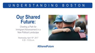 Our Shared
Future:
Charting a Path for
Immigrant Advancement in a
New Political Landscape
Wednesday, April 19th, 2017
8:30 - 10:30 a.m.
U N D E R S T A N D I N G B O S T O N
#SharedFuture
 