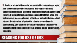 •3. Audio or visual aids can be very useful in supporting a topic,
and the combination of both audio and visual stimuli is
particularly effective since the two most important senses are
involved. Instructors should keep in mind that they often are
salesmen of ideas, and many of the best sales techniques that
attract the attention of potential clients are well worth
considering. One caution-the instructional aid should keep
student attention on the subject; it should not be a distracting
gimmick.
REASONS FOR USE OF IMS
 