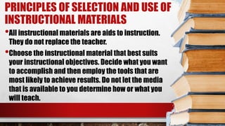 PRINCIPLES OF SELECTION AND USE OF
INSTRUCTIONAL MATERIALS
•All instructional materials are aids to instruction.
They do not replace the teacher.
•Choose the instructional material that best suits
your instructional objectives. Decide what you want
to accomplish and then employ the tools that are
most likely to achieve results. Do not let the media
that is available to you determine how or what you
will teach.
 