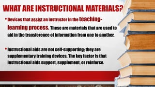 WHAT ARE INSTRUCTIONAL MATERIALS?
•Devices that assist an instructor in the teaching-
learning process. These are materials that are used to
aid in the transference of information from one to another.
•Instructional aids are not self-supporting; they are
supplementary training devices. The key factor is that
instructional aids support, supplement, or reinforce.
 
