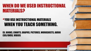 WHEN DO WE USED INSTRUCTIONAL
MATERIALS?
•YOU USE INSTRUCTIONAL MATERIALS
WHEN YOU TEACH SOMETHING.
EX. BOOKS, CHARTS, GRAPHS, PICTURES, WORKSHEETS, AUDIO
CDS/DVDS, VIDEOS
 