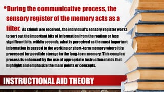 INSTRUCTIONAL AID THEORY
•During the communicative process, the
sensory register of the memory acts as a
filter. As stimuli are received, the individual's sensory register works
to sort out the important bits of information from the routine or less
significant bits. within seconds, what is perceived as the most important
information is passed to the working or short-term memory where it is
processed for possible storage in the long-term memory. This complex
process is enhanced by the use of appropriate instructional aids that
highlight and emphasize the main points or concepts.
 