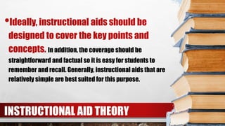 INSTRUCTIONAL AID THEORY
•Ideally, instructional aids should be
designed to cover the key points and
concepts. In addition, the coverage should be
straightforward and factual so it is easy for students to
remember and recall. Generally, instructional aids that are
relatively simple are best suited for this purpose.
 