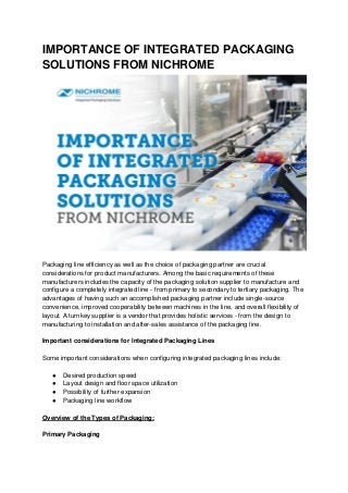 IMPORTANCE OF INTEGRATED PACKAGING
SOLUTIONS FROM NICHROME
Packaging line efficiency as well as the choice of packaging partner are crucial
considerations for product manufacturers. Among the basic requirements of these
manufacturers includes the capacity of the packaging solution supplier to manufacture and
configure a completely integrated line - from primary to secondary to tertiary packaging. The
advantages of having such an accomplished packaging partner include single-source
convenience, improved cooperability between machines in the line, and overall flexibility of
layout. A turnkey supplier is a vendor that provides holistic services - from the design to
manufacturing to installation and after-sales assistance of the packaging line.
Important considerations for Integrated Packaging Lines
Some important considerations when configuring integrated packaging lines include:
● Desired production speed
● Layout design and floor space utilization
● Possibility of further expansion
● Packaging line workflow
Overview of the Types of Packaging:
Primary Packaging
 