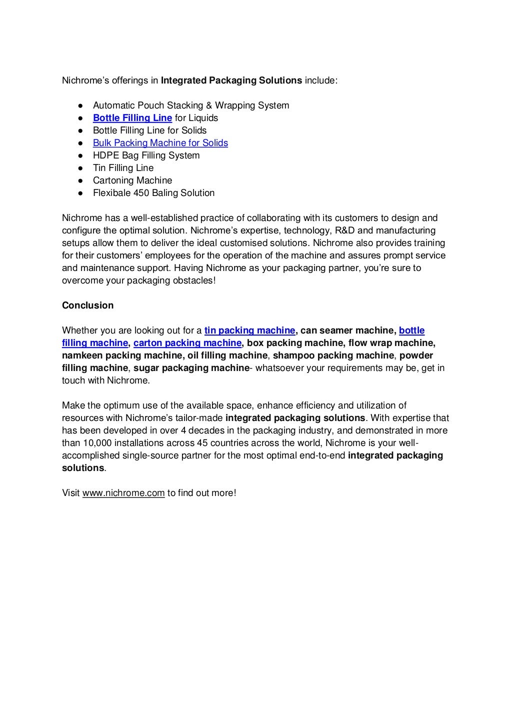 Nichrome’s offerings in Integrated Packaging Solutions include:
● Automatic Pouch Stacking & Wrapping System
● Bottle Filling Line for Liquids
● Bottle Filling Line for Solids
● Bulk Packing Machine for Solids
● HDPE Bag Filling System
● Tin Filling Line
● Cartoning Machine
● Flexibale 450 Baling Solution
Nichrome has a well-established practice of collaborating with its customers to design and
configure the optimal solution. Nichrome’s expertise, technology, R&D and manufacturing
setups allow them to deliver the ideal customised solutions. Nichrome also provides training
for their customers’ employees for the operation of the machine and assures prompt service
and maintenance support. Having Nichrome as your packaging partner, you’re sure to
overcome your packaging obstacles!
Conclusion
Whether you are looking out for a tin packing machine, can seamer machine, bottle
filling machine, carton packing machine, box packing machine, flow wrap machine,
namkeen packing machine, oil filling machine, shampoo packing machine, powder
filling machine, sugar packaging machine- whatsoever your requirements may be, get in
touch with Nichrome.
Make the optimum use of the available space, enhance efficiency and utilization of
resources with Nichrome’s tailor-made integrated packaging solutions. With expertise that
has been developed in over 4 decades in the packaging industry, and demonstrated in more
than 10,000 installations across 45 countries across the world, Nichrome is your well-
accomplished single-source partner for the most optimal end-to-end integrated packaging
solutions.
Visit www.nichrome.com to find out more!
 