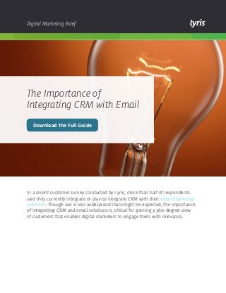 Digital Marketing Brief

The Importance of
Integrating CRM with Email
Download the Full Guide

In a recent customer survey conducted by Lyris, more than half of respondents
said they currently integrate or plan to integrate CRM with their email marketing
solutions. Though use is less widespread than might be expected, the importance
of integrating CRM and email solutions is critical for gaining a 360-degree view
of customers that enables digital marketers to engage them with relevance.

 