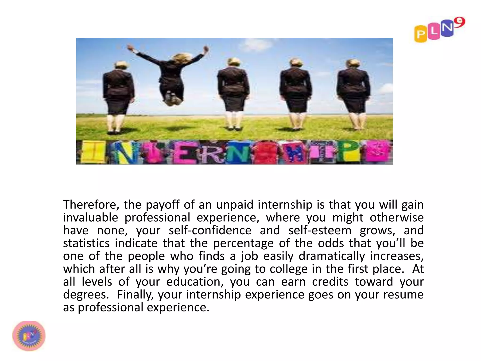 Therefore, the payoff of an unpaid internship is that you will gain
invaluable professional experience, where you might otherwise
have none, your self-confidence and self-esteem grows, and
statistics indicate that the percentage of the odds that you’ll be
one of the people who finds a job easily dramatically increases,
which after all is why you’re going to college in the first place. At
all levels of your education, you can earn credits toward your
degrees. Finally, your internship experience goes on your resume
as professional experience.
 
