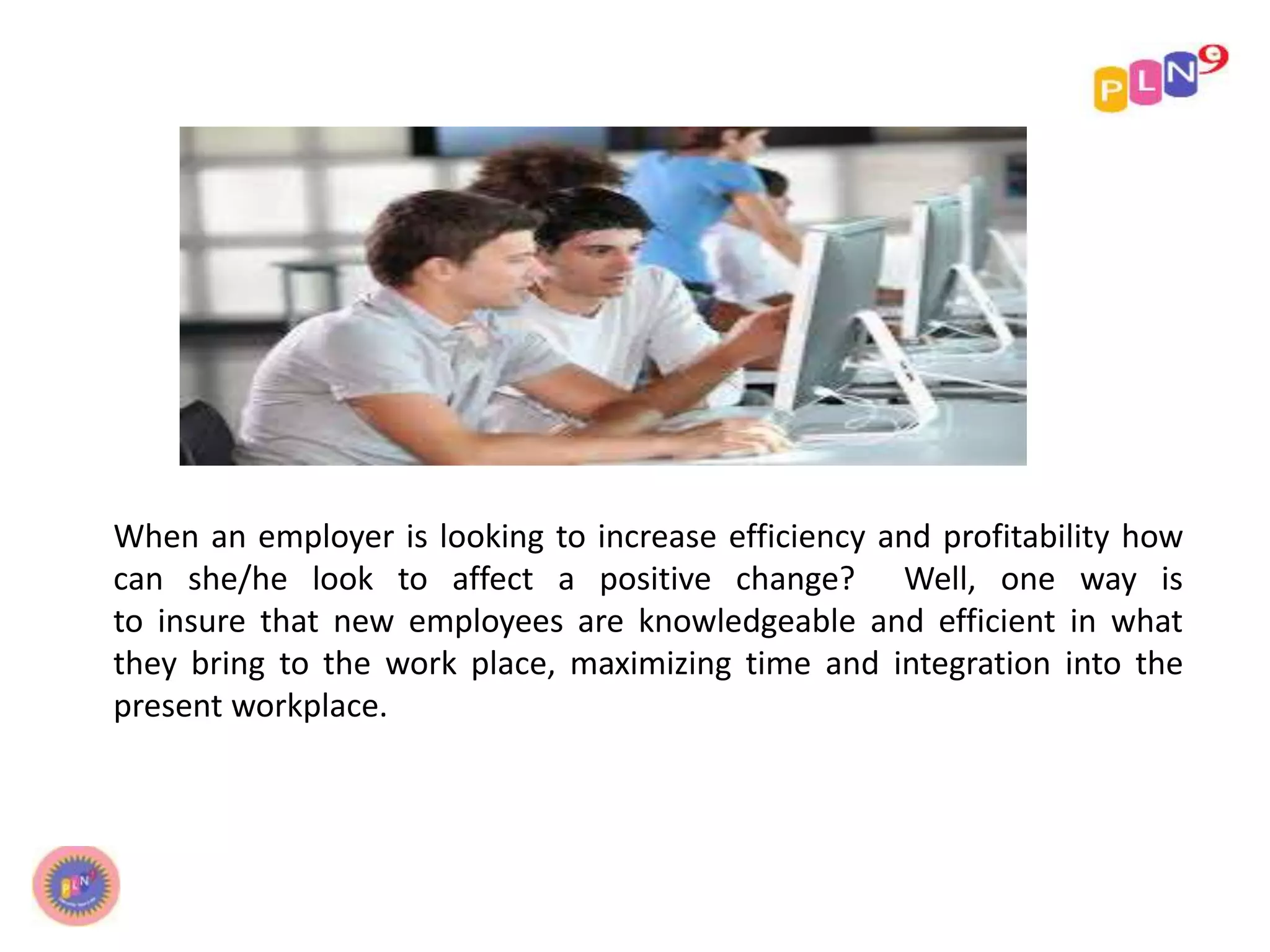 When an employer is looking to increase efficiency and profitability how
can she/he look to affect a positive change? Well, one way is
to insure that new employees are knowledgeable and efficient in what
they bring to the work place, maximizing time and integration into the
present workplace.
 
