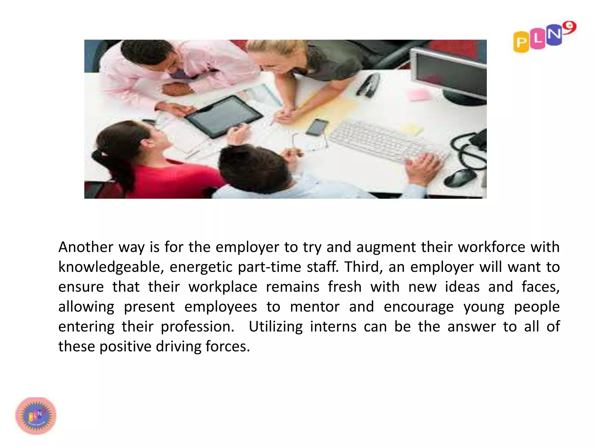 Another way is for the employer to try and augment their workforce with
knowledgeable, energetic part-time staff. Third, an employer will want to
ensure that their workplace remains fresh with new ideas and faces,
allowing present employees to mentor and encourage young people
entering their profession. Utilizing interns can be the answer to all of
these positive driving forces.
 