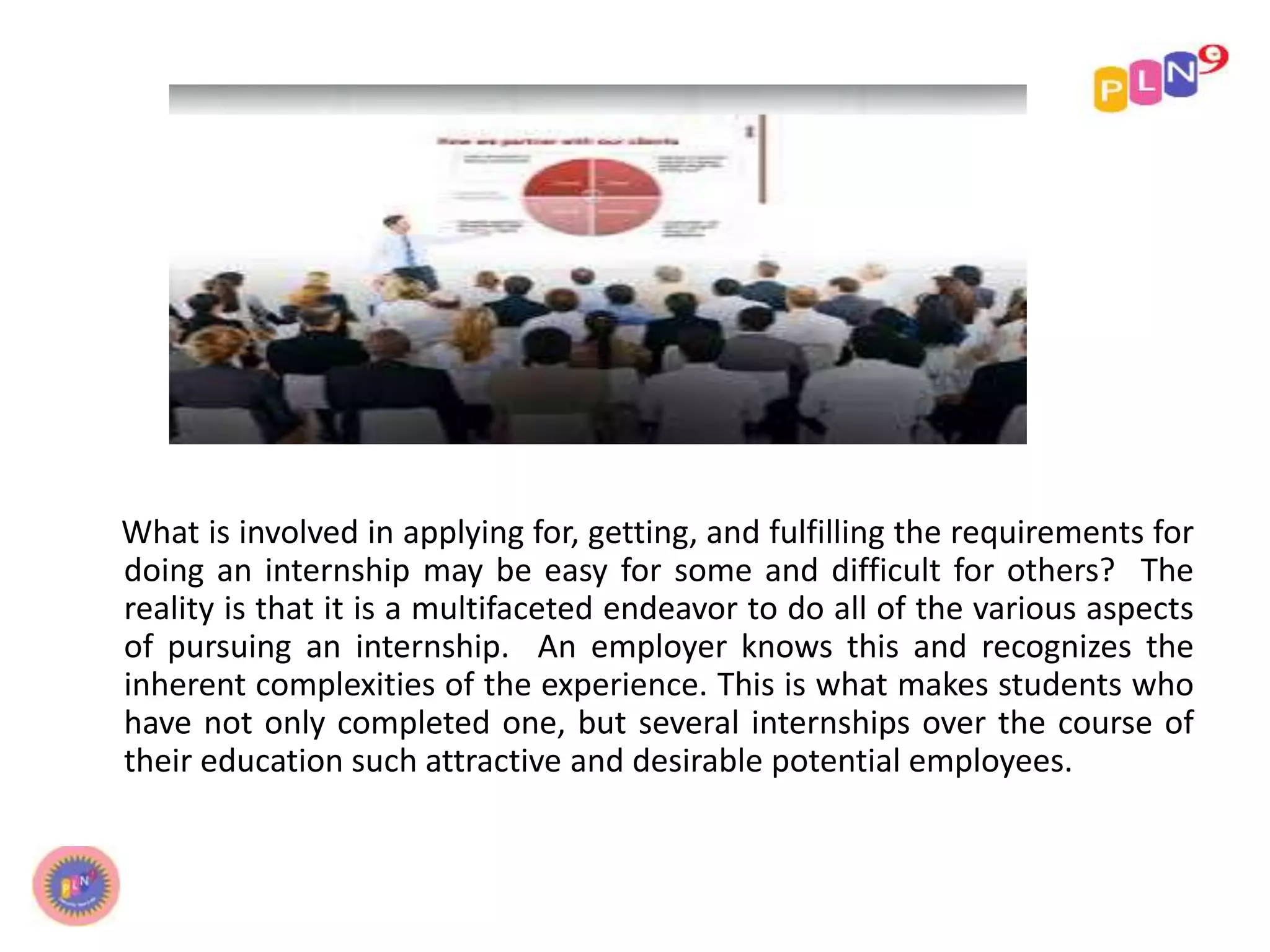 What is involved in applying for, getting, and fulfilling the requirements for
doing an internship may be easy for some and difficult for others? The
reality is that it is a multifaceted endeavor to do all of the various aspects
of pursuing an internship. An employer knows this and recognizes the
inherent complexities of the experience. This is what makes students who
have not only completed one, but several internships over the course of
their education such attractive and desirable potential employees.
 