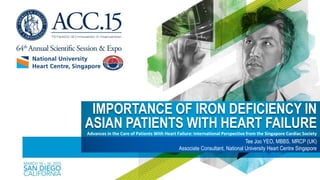 IMPORTANCE OF IRON DEFICIENCY IN
ASIAN PATIENTS WITH HEART FAILURE
Tee Joo YEO, MBBS, MRCP (UK)
Associate Consultant, National University Heart Centre Singapore
Advances in the Care of Patients With Heart Failure: International Perspective from the Singapore Cardiac Society
 