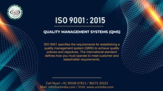 ISO 9001 : 2015
Call Now! +91 96508 07813 / 86575 30103
Mail: info@ursindia.com | Visit: www.ursindia.com
QUALITY MANAGEMENT SYSTEMS (QMS)
ISO 9001 specifies the requirements for establishing a
quality management system (QMS) to achieve quality
policies and objectives. The international standard
defines how you must operate to meet customer and
stakeholder requirements.
 
