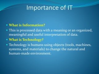 Importance of IT
 What is Information?
 This is processed data with a meaning or an organized,
meaningful and useful interpretation of data.
 What is Technology?
 Technology is humans using objects (tools, machines,
systems, and materials) to change the natural and
human-made environment.
 
