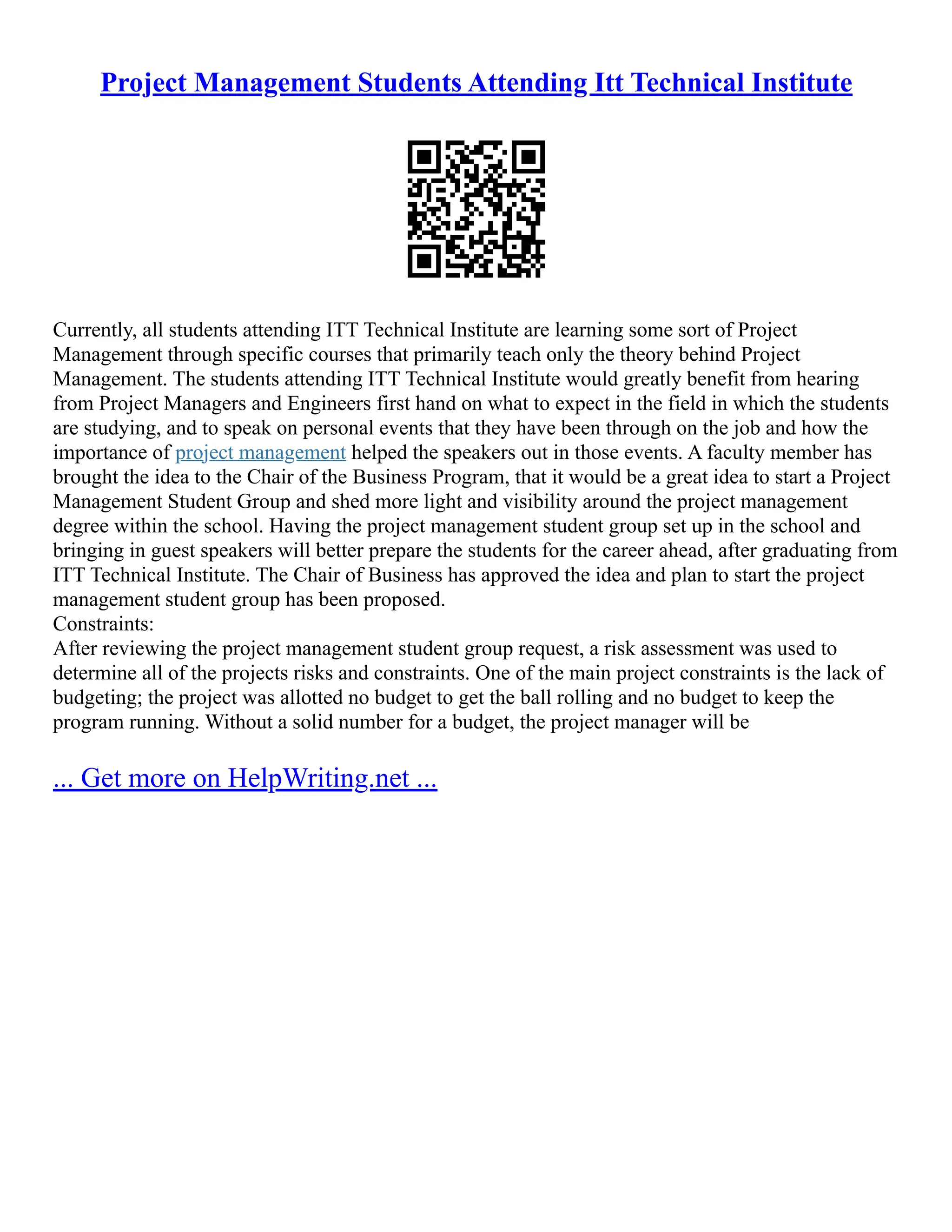 Project Management Students Attending Itt Technical Institute
Currently, all students attending ITT Technical Institute are learning some sort of Project
Management through specific courses that primarily teach only the theory behind Project
Management. The students attending ITT Technical Institute would greatly benefit from hearing
from Project Managers and Engineers first hand on what to expect in the field in which the students
are studying, and to speak on personal events that they have been through on the job and how the
importance of project management helped the speakers out in those events. A faculty member has
brought the idea to the Chair of the Business Program, that it would be a great idea to start a Project
Management Student Group and shed more light and visibility around the project management
degree within the school. Having the project management student group set up in the school and
bringing in guest speakers will better prepare the students for the career ahead, after graduating from
ITT Technical Institute. The Chair of Business has approved the idea and plan to start the project
management student group has been proposed.
Constraints:
After reviewing the project management student group request, a risk assessment was used to
determine all of the projects risks and constraints. One of the main project constraints is the lack of
budgeting; the project was allotted no budget to get the ball rolling and no budget to keep the
program running. Without a solid number for a budget, the project manager will be
... Get more on HelpWriting.net ...
 