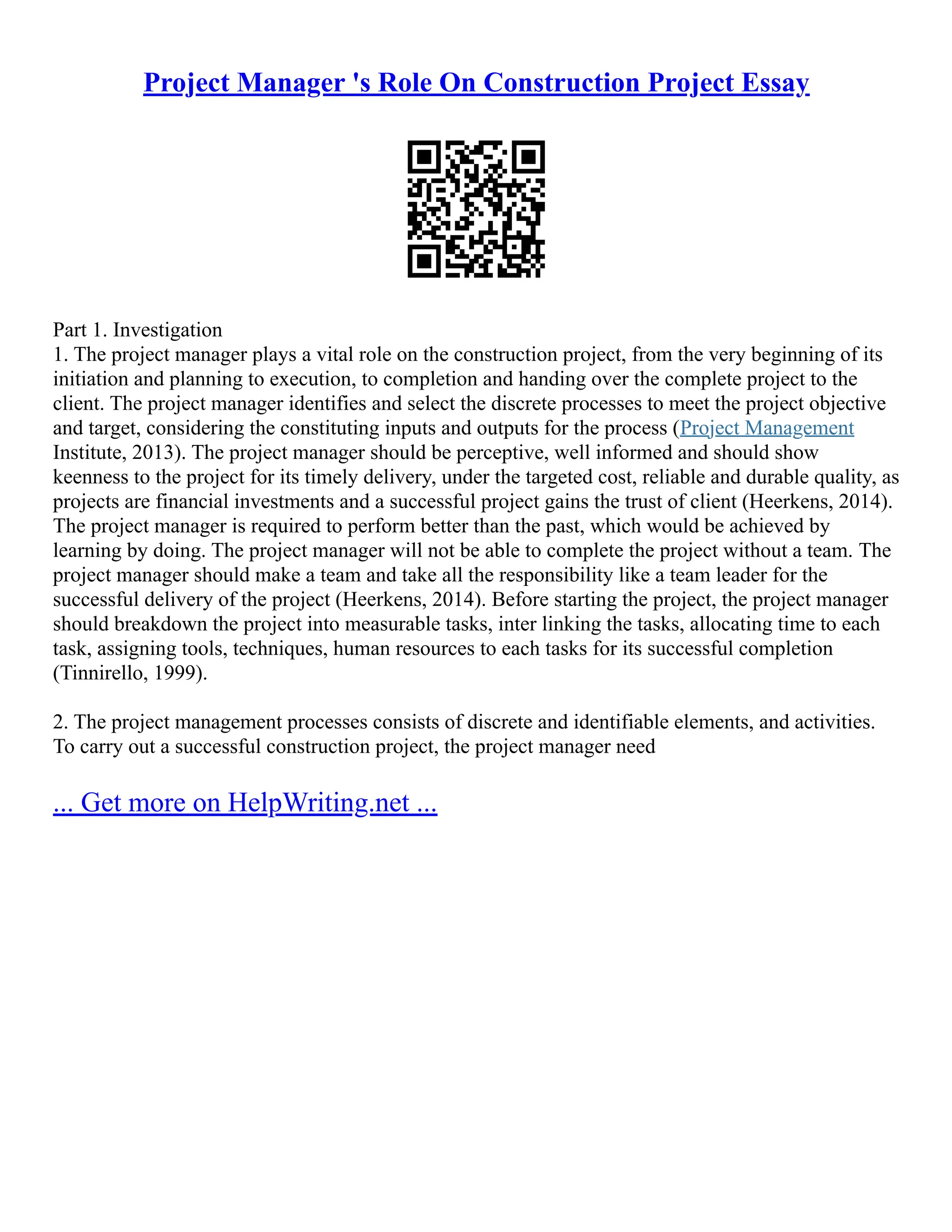 Project Manager 's Role On Construction Project Essay
Part 1. Investigation
1. The project manager plays a vital role on the construction project, from the very beginning of its
initiation and planning to execution, to completion and handing over the complete project to the
client. The project manager identifies and select the discrete processes to meet the project objective
and target, considering the constituting inputs and outputs for the process (Project Management
Institute, 2013). The project manager should be perceptive, well informed and should show
keenness to the project for its timely delivery, under the targeted cost, reliable and durable quality, as
projects are financial investments and a successful project gains the trust of client (Heerkens, 2014).
The project manager is required to perform better than the past, which would be achieved by
learning by doing. The project manager will not be able to complete the project without a team. The
project manager should make a team and take all the responsibility like a team leader for the
successful delivery of the project (Heerkens, 2014). Before starting the project, the project manager
should breakdown the project into measurable tasks, inter linking the tasks, allocating time to each
task, assigning tools, techniques, human resources to each tasks for its successful completion
(Tinnirello, 1999).
2. The project management processes consists of discrete and identifiable elements, and activities.
To carry out a successful construction project, the project manager need
... Get more on HelpWriting.net ...
 