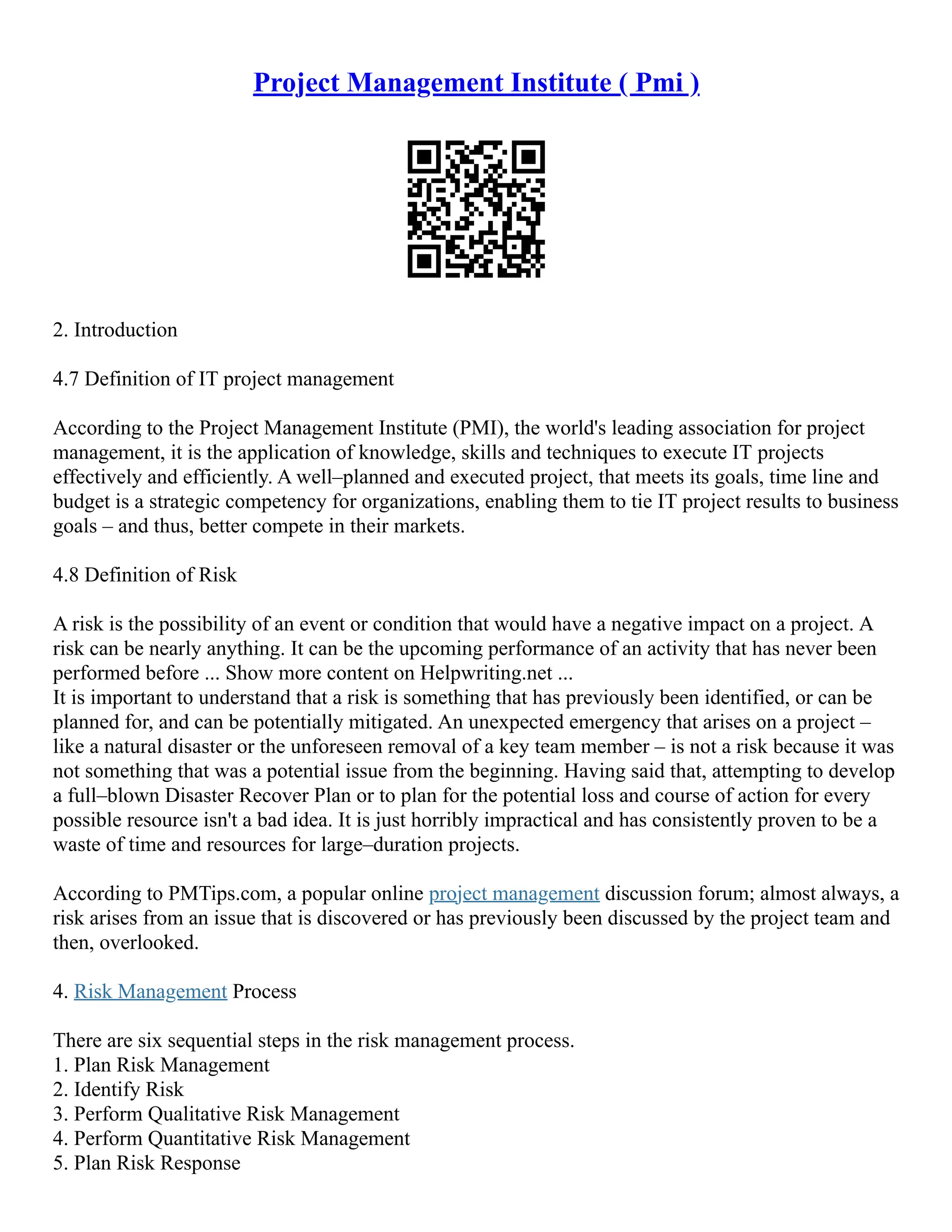 Project Management Institute ( Pmi )
2. Introduction
4.7 Definition of IT project management
According to the Project Management Institute (PMI), the world's leading association for project
management, it is the application of knowledge, skills and techniques to execute IT projects
effectively and efficiently. A well–planned and executed project, that meets its goals, time line and
budget is a strategic competency for organizations, enabling them to tie IT project results to business
goals – and thus, better compete in their markets.
4.8 Definition of Risk
A risk is the possibility of an event or condition that would have a negative impact on a project. A
risk can be nearly anything. It can be the upcoming performance of an activity that has never been
performed before ... Show more content on Helpwriting.net ...
It is important to understand that a risk is something that has previously been identified, or can be
planned for, and can be potentially mitigated. An unexpected emergency that arises on a project –
like a natural disaster or the unforeseen removal of a key team member – is not a risk because it was
not something that was a potential issue from the beginning. Having said that, attempting to develop
a full–blown Disaster Recover Plan or to plan for the potential loss and course of action for every
possible resource isn't a bad idea. It is just horribly impractical and has consistently proven to be a
waste of time and resources for large–duration projects.
According to PMTips.com, a popular online project management discussion forum; almost always, a
risk arises from an issue that is discovered or has previously been discussed by the project team and
then, overlooked.
4. Risk Management Process
There are six sequential steps in the risk management process.
1. Plan Risk Management
2. Identify Risk
3. Perform Qualitative Risk Management
4. Perform Quantitative Risk Management
5. Plan Risk Response
 