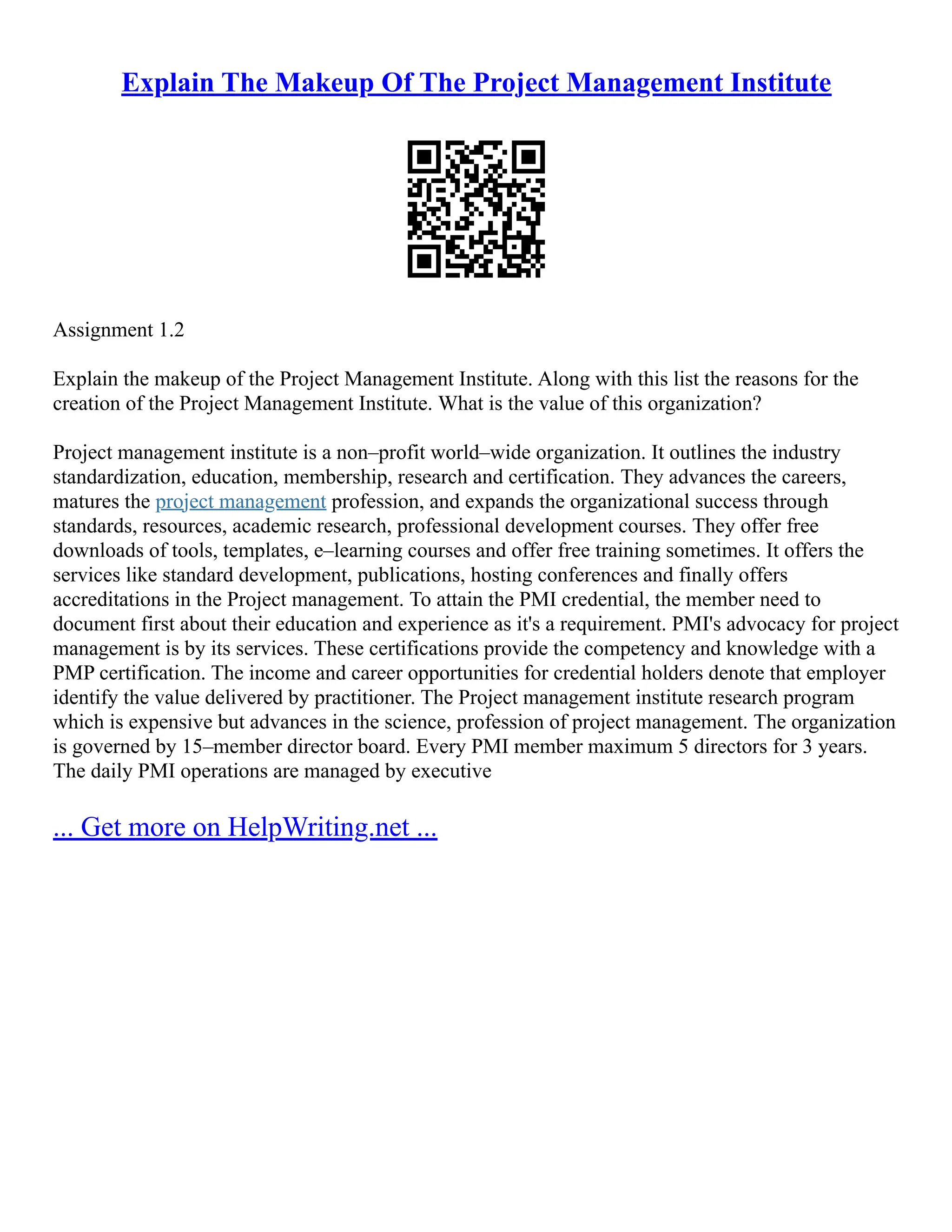 Explain The Makeup Of The Project Management Institute
Assignment 1.2
Explain the makeup of the Project Management Institute. Along with this list the reasons for the
creation of the Project Management Institute. What is the value of this organization?
Project management institute is a non–profit world–wide organization. It outlines the industry
standardization, education, membership, research and certification. They advances the careers,
matures the project management profession, and expands the organizational success through
standards, resources, academic research, professional development courses. They offer free
downloads of tools, templates, e–learning courses and offer free training sometimes. It offers the
services like standard development, publications, hosting conferences and finally offers
accreditations in the Project management. To attain the PMI credential, the member need to
document first about their education and experience as it's a requirement. PMI's advocacy for project
management is by its services. These certifications provide the competency and knowledge with a
PMP certification. The income and career opportunities for credential holders denote that employer
identify the value delivered by practitioner. The Project management institute research program
which is expensive but advances in the science, profession of project management. The organization
is governed by 15–member director board. Every PMI member maximum 5 directors for 3 years.
The daily PMI operations are managed by executive
... Get more on HelpWriting.net ...
 