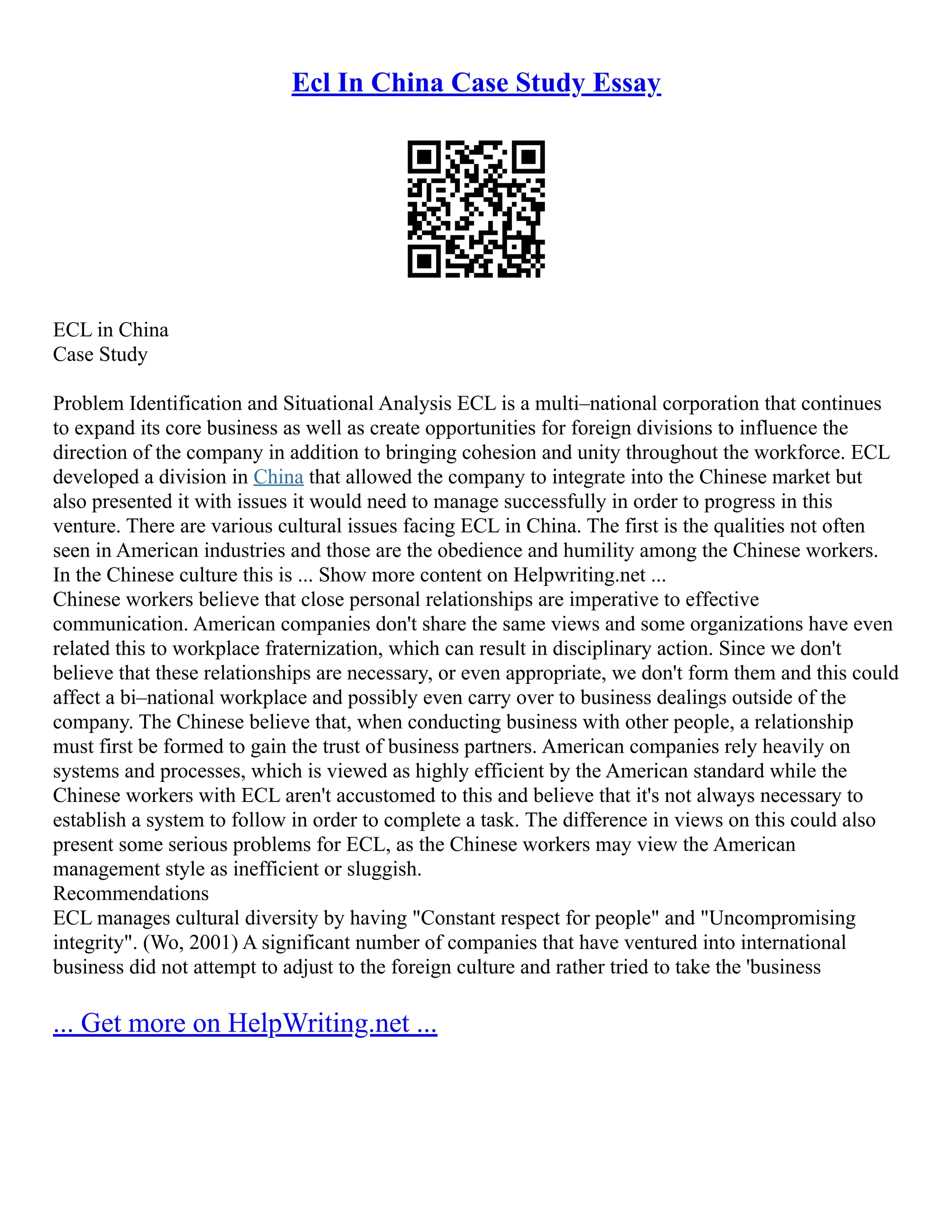 Ecl In China Case Study Essay
ECL in China
Case Study
Problem Identification and Situational Analysis ECL is a multi–national corporation that continues
to expand its core business as well as create opportunities for foreign divisions to influence the
direction of the company in addition to bringing cohesion and unity throughout the workforce. ECL
developed a division in China that allowed the company to integrate into the Chinese market but
also presented it with issues it would need to manage successfully in order to progress in this
venture. There are various cultural issues facing ECL in China. The first is the qualities not often
seen in American industries and those are the obedience and humility among the Chinese workers.
In the Chinese culture this is ... Show more content on Helpwriting.net ...
Chinese workers believe that close personal relationships are imperative to effective
communication. American companies don't share the same views and some organizations have even
related this to workplace fraternization, which can result in disciplinary action. Since we don't
believe that these relationships are necessary, or even appropriate, we don't form them and this could
affect a bi–national workplace and possibly even carry over to business dealings outside of the
company. The Chinese believe that, when conducting business with other people, a relationship
must first be formed to gain the trust of business partners. American companies rely heavily on
systems and processes, which is viewed as highly efficient by the American standard while the
Chinese workers with ECL aren't accustomed to this and believe that it's not always necessary to
establish a system to follow in order to complete a task. The difference in views on this could also
present some serious problems for ECL, as the Chinese workers may view the American
management style as inefficient or sluggish.
Recommendations
ECL manages cultural diversity by having "Constant respect for people" and "Uncompromising
integrity". (Wo, 2001) A significant number of companies that have ventured into international
business did not attempt to adjust to the foreign culture and rather tried to take the 'business
... Get more on HelpWriting.net ...
 