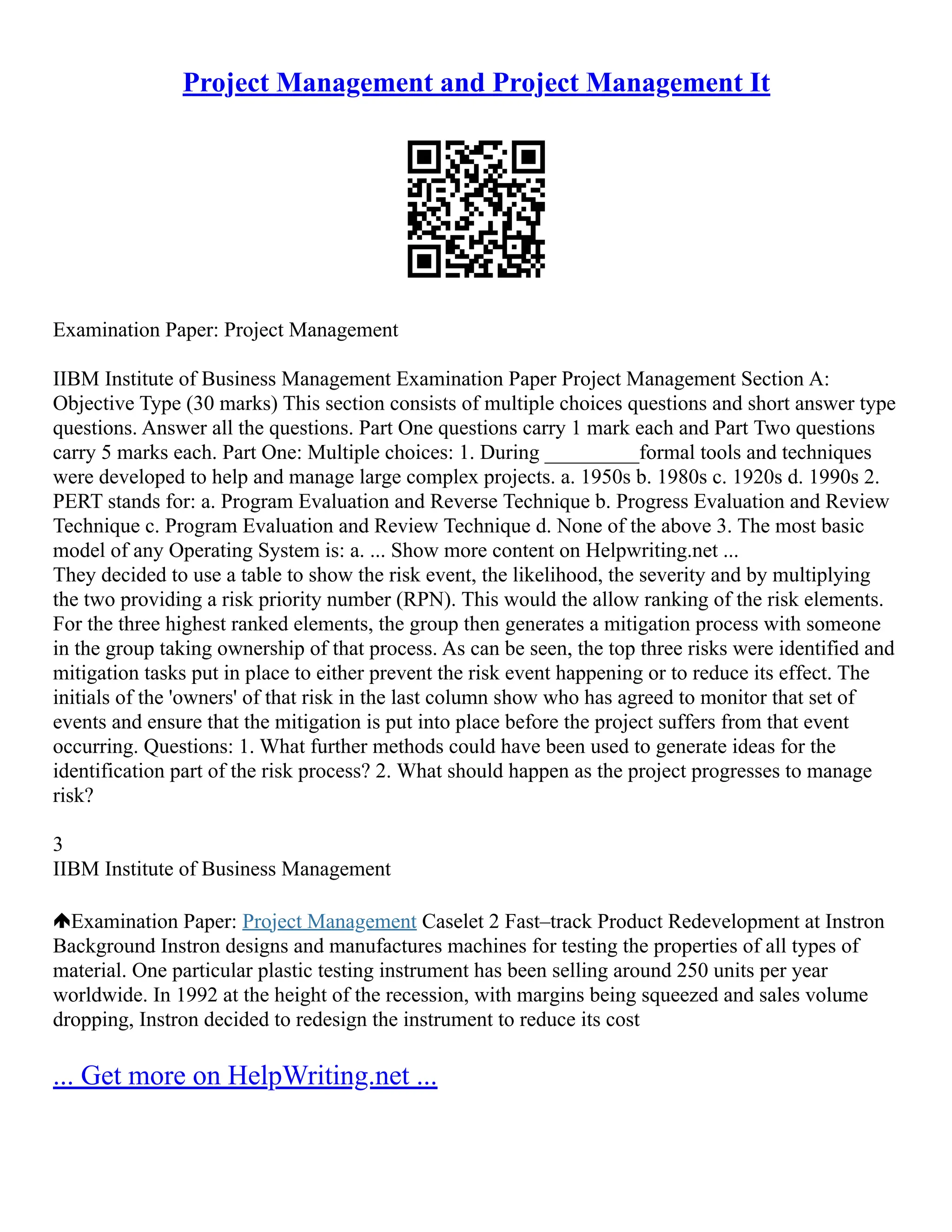 Project Management and Project Management It
Examination Paper: Project Management
IIBM Institute of Business Management Examination Paper Project Management Section A:
Objective Type (30 marks) This section consists of multiple choices questions and short answer type
questions. Answer all the questions. Part One questions carry 1 mark each and Part Two questions
carry 5 marks each. Part One: Multiple choices: 1. During _________formal tools and techniques
were developed to help and manage large complex projects. a. 1950s b. 1980s c. 1920s d. 1990s 2.
PERT stands for: a. Program Evaluation and Reverse Technique b. Progress Evaluation and Review
Technique c. Program Evaluation and Review Technique d. None of the above 3. The most basic
model of any Operating System is: a. ... Show more content on Helpwriting.net ...
They decided to use a table to show the risk event, the likelihood, the severity and by multiplying
the two providing a risk priority number (RPN). This would the allow ranking of the risk elements.
For the three highest ranked elements, the group then generates a mitigation process with someone
in the group taking ownership of that process. As can be seen, the top three risks were identified and
mitigation tasks put in place to either prevent the risk event happening or to reduce its effect. The
initials of the 'owners' of that risk in the last column show who has agreed to monitor that set of
events and ensure that the mitigation is put into place before the project suffers from that event
occurring. Questions: 1. What further methods could have been used to generate ideas for the
identification part of the risk process? 2. What should happen as the project progresses to manage
risk?
3
IIBM Institute of Business Management
Examination Paper: Project Management Caselet 2 Fast–track Product Redevelopment at Instron
Background Instron designs and manufactures machines for testing the properties of all types of
material. One particular plastic testing instrument has been selling around 250 units per year
worldwide. In 1992 at the height of the recession, with margins being squeezed and sales volume
dropping, Instron decided to redesign the instrument to reduce its cost
... Get more on HelpWriting.net ...
 