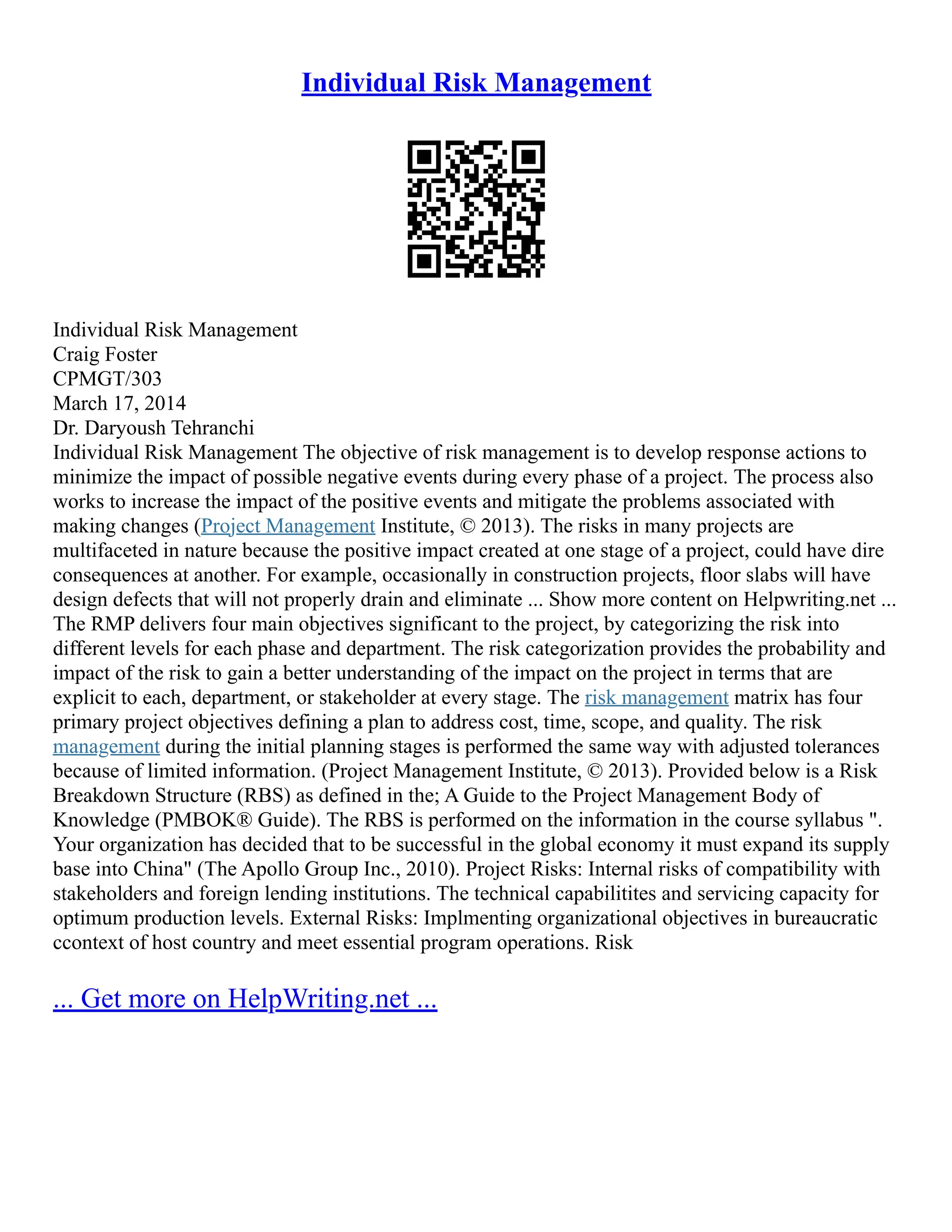 Individual Risk Management
Individual Risk Management
Craig Foster
CPMGT/303
March 17, 2014
Dr. Daryoush Tehranchi
Individual Risk Management The objective of risk management is to develop response actions to
minimize the impact of possible negative events during every phase of a project. The process also
works to increase the impact of the positive events and mitigate the problems associated with
making changes (Project Management Institute, © 2013). The risks in many projects are
multifaceted in nature because the positive impact created at one stage of a project, could have dire
consequences at another. For example, occasionally in construction projects, floor slabs will have
design defects that will not properly drain and eliminate ... Show more content on Helpwriting.net ...
The RMP delivers four main objectives significant to the project, by categorizing the risk into
different levels for each phase and department. The risk categorization provides the probability and
impact of the risk to gain a better understanding of the impact on the project in terms that are
explicit to each, department, or stakeholder at every stage. The risk management matrix has four
primary project objectives defining a plan to address cost, time, scope, and quality. The risk
management during the initial planning stages is performed the same way with adjusted tolerances
because of limited information. (Project Management Institute, © 2013). Provided below is a Risk
Breakdown Structure (RBS) as defined in the; A Guide to the Project Management Body of
Knowledge (PMBOK® Guide). The RBS is performed on the information in the course syllabus ".
Your organization has decided that to be successful in the global economy it must expand its supply
base into China" (The Apollo Group Inc., 2010). Project Risks: Internal risks of compatibility with
stakeholders and foreign lending institutions. The technical capabilitites and servicing capacity for
optimum production levels. External Risks: Implmenting organizational objectives in bureaucratic
ccontext of host country and meet essential program operations. Risk
... Get more on HelpWriting.net ...
 