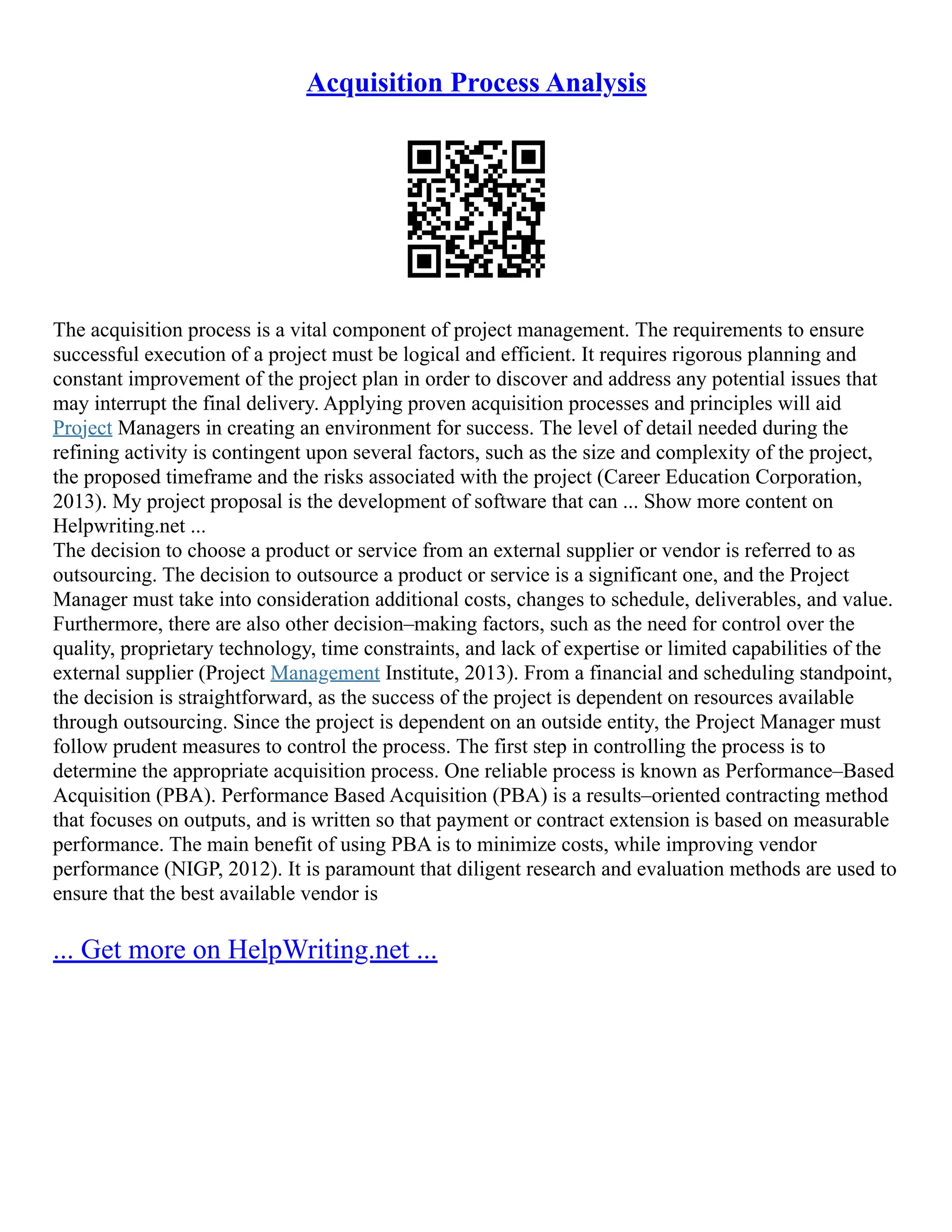 Acquisition Process Analysis
The acquisition process is a vital component of project management. The requirements to ensure
successful execution of a project must be logical and efficient. It requires rigorous planning and
constant improvement of the project plan in order to discover and address any potential issues that
may interrupt the final delivery. Applying proven acquisition processes and principles will aid
Project Managers in creating an environment for success. The level of detail needed during the
refining activity is contingent upon several factors, such as the size and complexity of the project,
the proposed timeframe and the risks associated with the project (Career Education Corporation,
2013). My project proposal is the development of software that can ... Show more content on
Helpwriting.net ...
The decision to choose a product or service from an external supplier or vendor is referred to as
outsourcing. The decision to outsource a product or service is a significant one, and the Project
Manager must take into consideration additional costs, changes to schedule, deliverables, and value.
Furthermore, there are also other decision–making factors, such as the need for control over the
quality, proprietary technology, time constraints, and lack of expertise or limited capabilities of the
external supplier (Project Management Institute, 2013). From a financial and scheduling standpoint,
the decision is straightforward, as the success of the project is dependent on resources available
through outsourcing. Since the project is dependent on an outside entity, the Project Manager must
follow prudent measures to control the process. The first step in controlling the process is to
determine the appropriate acquisition process. One reliable process is known as Performance–Based
Acquisition (PBA). Performance Based Acquisition (PBA) is a results–oriented contracting method
that focuses on outputs, and is written so that payment or contract extension is based on measurable
performance. The main benefit of using PBA is to minimize costs, while improving vendor
performance (NIGP, 2012). It is paramount that diligent research and evaluation methods are used to
ensure that the best available vendor is
... Get more on HelpWriting.net ...
 