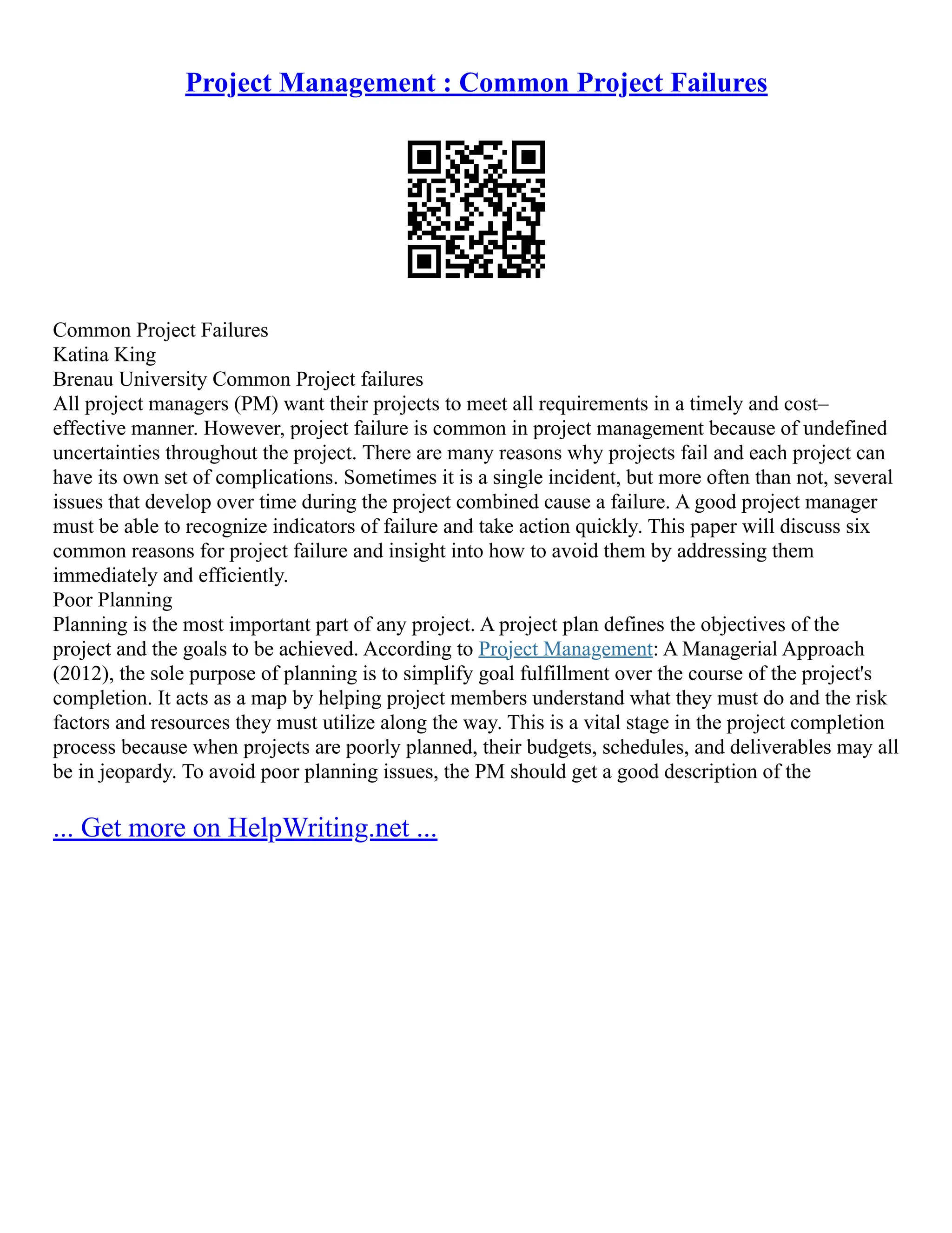 Project Management : Common Project Failures
Common Project Failures
Katina King
Brenau University Common Project failures
All project managers (PM) want their projects to meet all requirements in a timely and cost–
effective manner. However, project failure is common in project management because of undefined
uncertainties throughout the project. There are many reasons why projects fail and each project can
have its own set of complications. Sometimes it is a single incident, but more often than not, several
issues that develop over time during the project combined cause a failure. A good project manager
must be able to recognize indicators of failure and take action quickly. This paper will discuss six
common reasons for project failure and insight into how to avoid them by addressing them
immediately and efficiently.
Poor Planning
Planning is the most important part of any project. A project plan defines the objectives of the
project and the goals to be achieved. According to Project Management: A Managerial Approach
(2012), the sole purpose of planning is to simplify goal fulfillment over the course of the project's
completion. It acts as a map by helping project members understand what they must do and the risk
factors and resources they must utilize along the way. This is a vital stage in the project completion
process because when projects are poorly planned, their budgets, schedules, and deliverables may all
be in jeopardy. To avoid poor planning issues, the PM should get a good description of the
... Get more on HelpWriting.net ...
 
