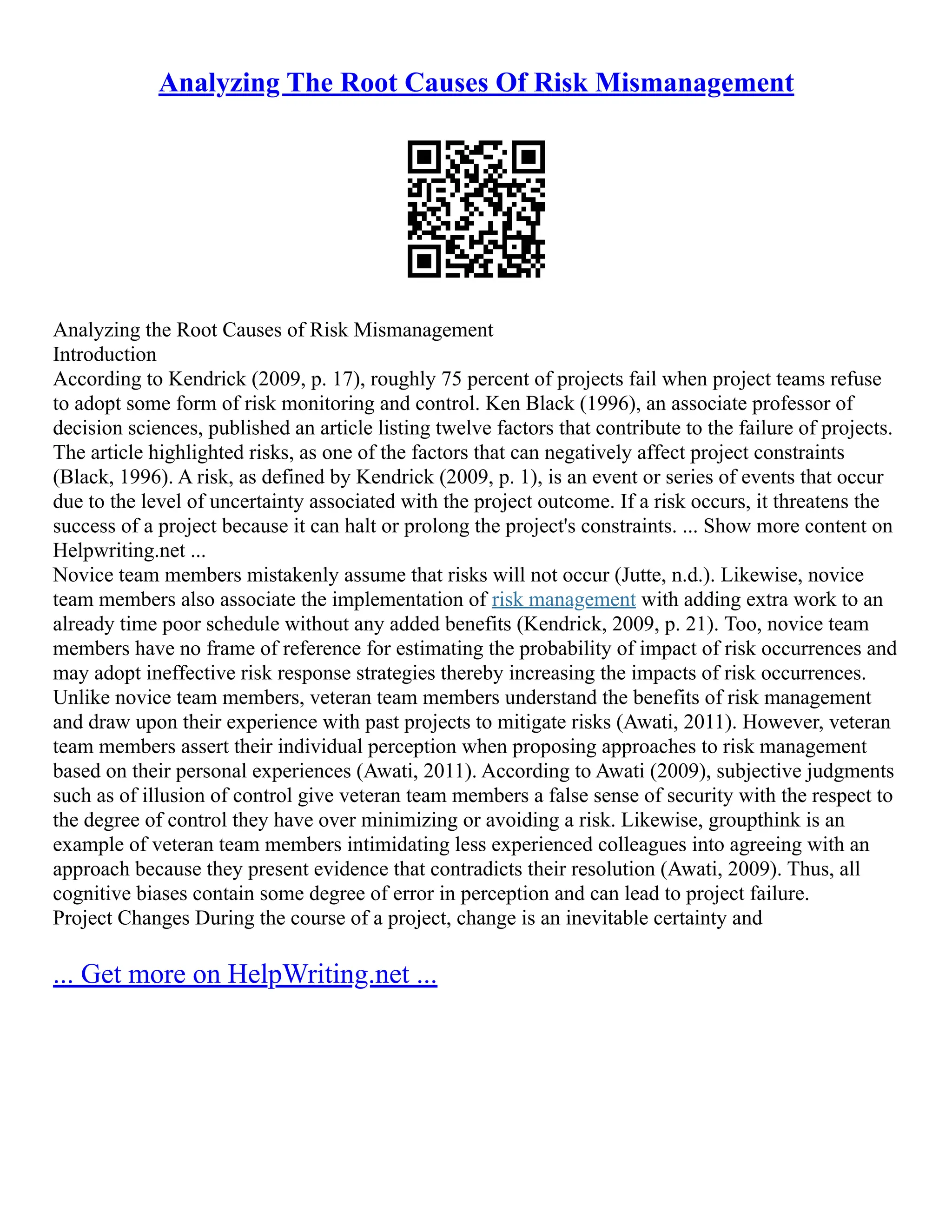 Analyzing The Root Causes Of Risk Mismanagement
Analyzing the Root Causes of Risk Mismanagement
Introduction
According to Kendrick (2009, p. 17), roughly 75 percent of projects fail when project teams refuse
to adopt some form of risk monitoring and control. Ken Black (1996), an associate professor of
decision sciences, published an article listing twelve factors that contribute to the failure of projects.
The article highlighted risks, as one of the factors that can negatively affect project constraints
(Black, 1996). A risk, as defined by Kendrick (2009, p. 1), is an event or series of events that occur
due to the level of uncertainty associated with the project outcome. If a risk occurs, it threatens the
success of a project because it can halt or prolong the project's constraints. ... Show more content on
Helpwriting.net ...
Novice team members mistakenly assume that risks will not occur (Jutte, n.d.). Likewise, novice
team members also associate the implementation of risk management with adding extra work to an
already time poor schedule without any added benefits (Kendrick, 2009, p. 21). Too, novice team
members have no frame of reference for estimating the probability of impact of risk occurrences and
may adopt ineffective risk response strategies thereby increasing the impacts of risk occurrences.
Unlike novice team members, veteran team members understand the benefits of risk management
and draw upon their experience with past projects to mitigate risks (Awati, 2011). However, veteran
team members assert their individual perception when proposing approaches to risk management
based on their personal experiences (Awati, 2011). According to Awati (2009), subjective judgments
such as of illusion of control give veteran team members a false sense of security with the respect to
the degree of control they have over minimizing or avoiding a risk. Likewise, groupthink is an
example of veteran team members intimidating less experienced colleagues into agreeing with an
approach because they present evidence that contradicts their resolution (Awati, 2009). Thus, all
cognitive biases contain some degree of error in perception and can lead to project failure.
Project Changes During the course of a project, change is an inevitable certainty and
... Get more on HelpWriting.net ...
 